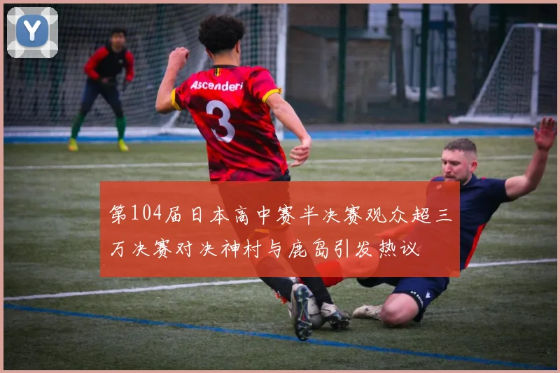 第104届日本高中赛半决赛观众超三万决赛对决神村与鹿岛引发热议