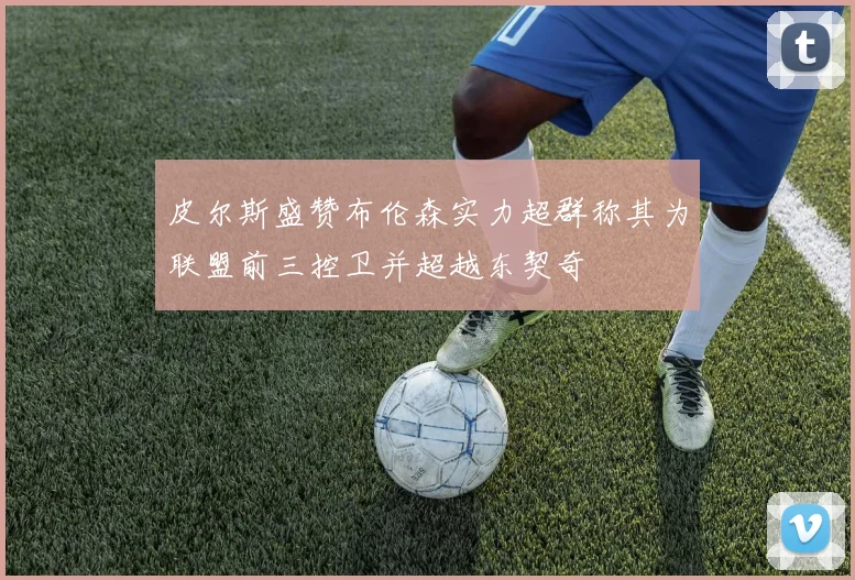 皮尔斯盛赞布伦森实力超群称其为联盟前三控卫并超越东契奇