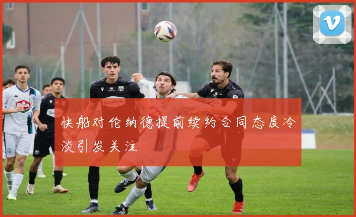 快船对伦纳德提前续约合同态度冷淡引发关注