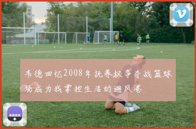韦德回忆2008年抚养权争夺战篮球场成为我掌控生活的避风港