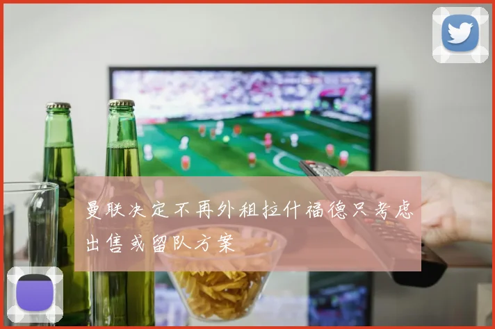 曼联决定不再外租拉什福德只考虑出售或留队方案