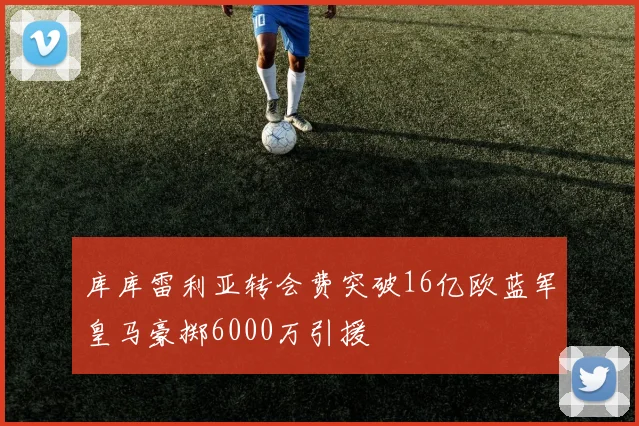 库库雷利亚转会费突破16亿欧蓝军皇马豪掷6000万引援