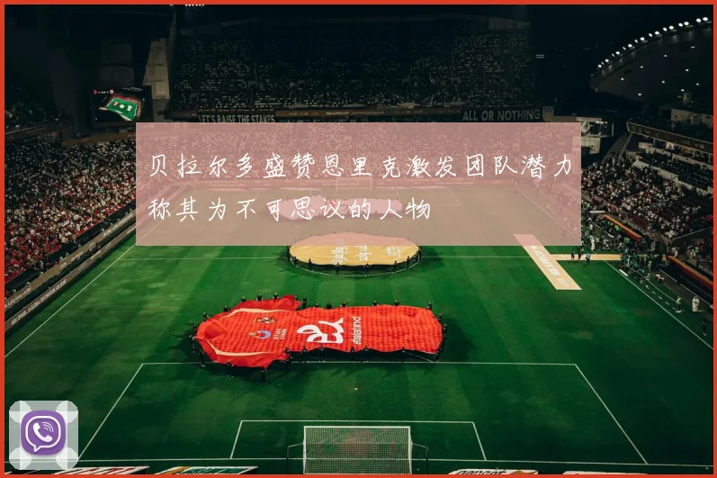 贝拉尔多盛赞恩里克激发团队潜力称其为不可思议的人物