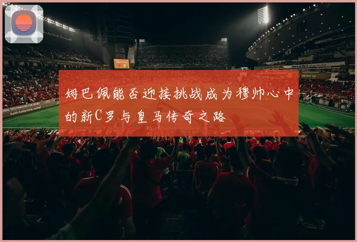 姆巴佩能否迎接挑战成为穆帅心中的新C罗与皇马传奇之路