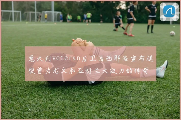 意大利veteran后卫马西耶洛宣布退役曾为尤文和亚特兰大效力的传奇球员