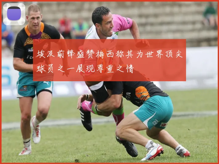 埃及前锋盛赞梅西称其为世界顶尖球员之一展现尊重之情