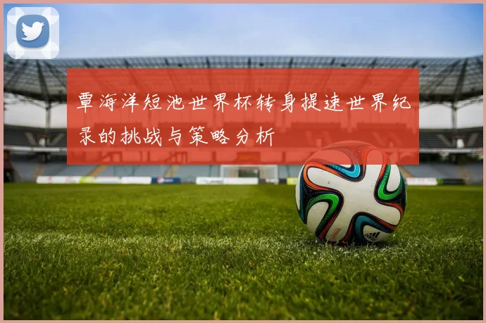 覃海洋短池世界杯转身提速世界纪录的挑战与策略分析