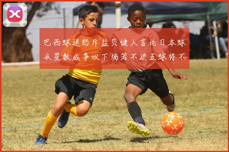 巴西球迷怒斥盐贝健人言论日本球衣星数成争议下场若不进五球将不庆祝