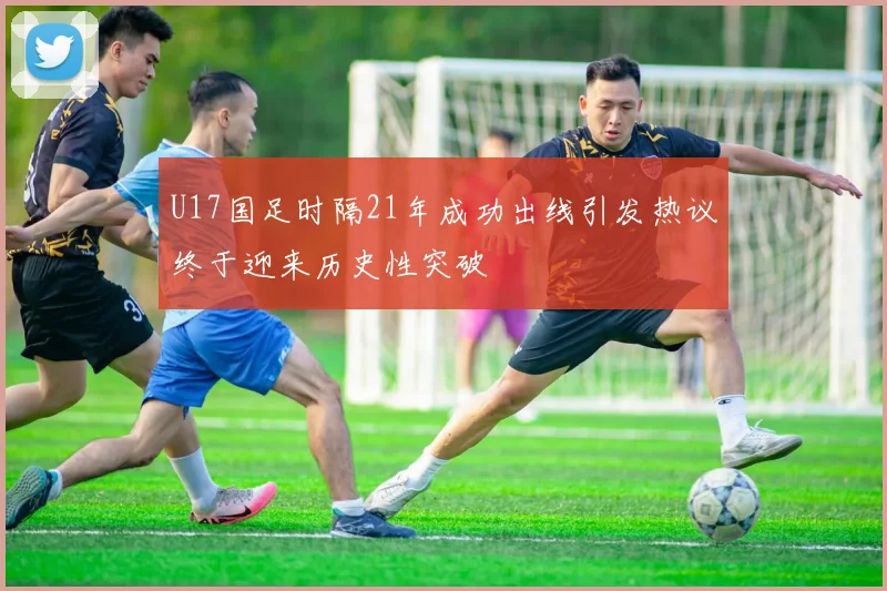 U17国足时隔21年成功出线引发热议终于迎来历史性突破