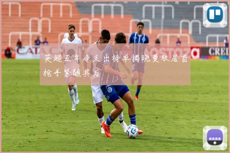 英超五年净支出榜单揭晓曼联居首枪手紧随其后