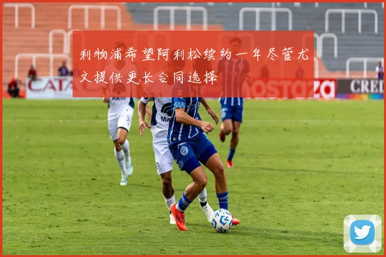 利物浦希望阿利松续约一年尽管尤文提供更长合同选择