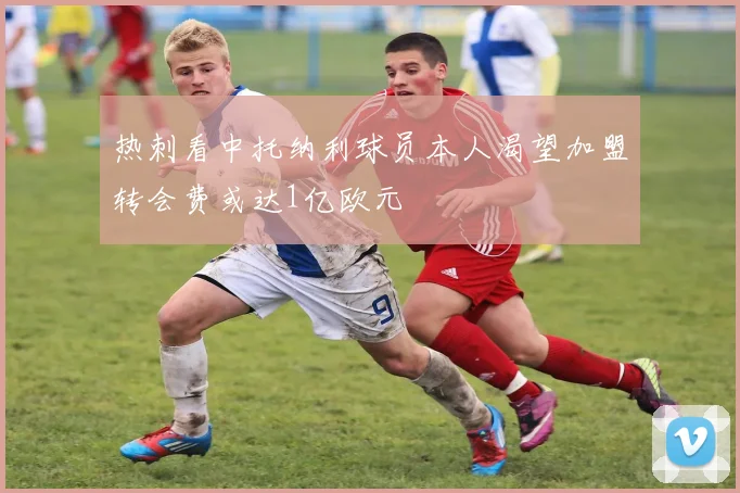 热刺看中托纳利球员本人渴望加盟转会费或达1亿欧元