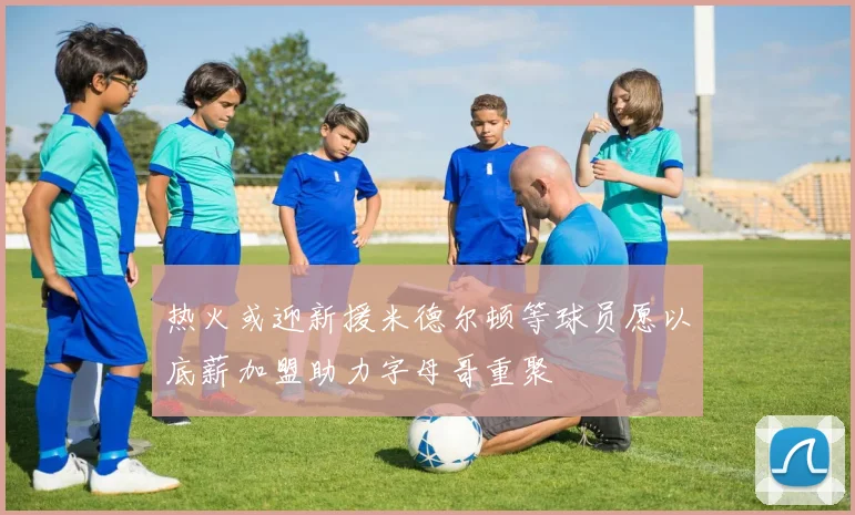 热火或迎新援米德尔顿等球员愿以底薪加盟助力字母哥重聚