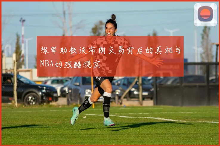 绿军助教谈布朗交易背后的真相与NBA的残酷现实