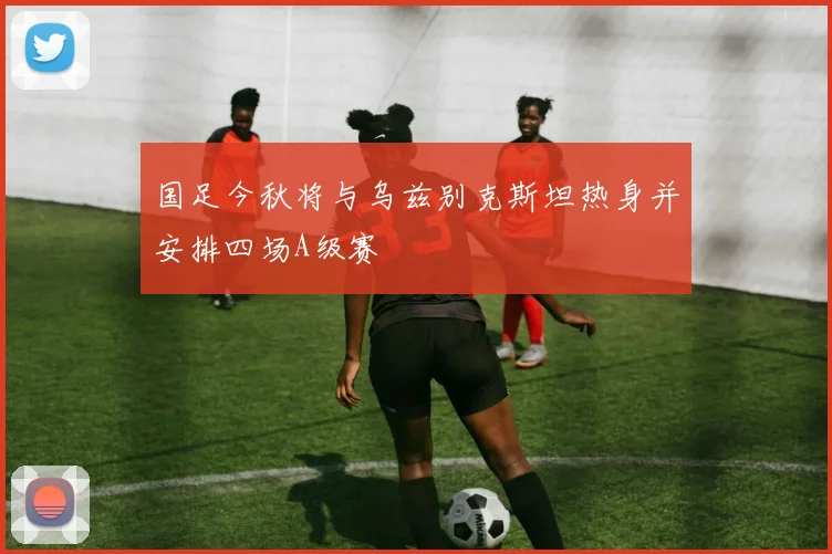 国足今秋将与乌兹别克斯坦热身并安排四场A级赛