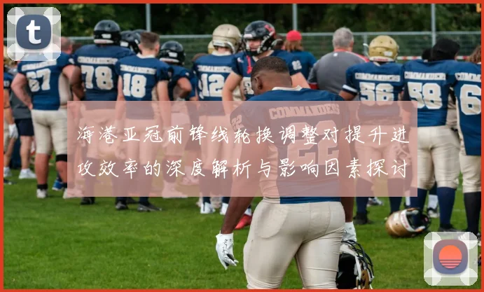 海港亚冠前锋线轮换调整对提升进攻效率的深度解析与影响因素探讨