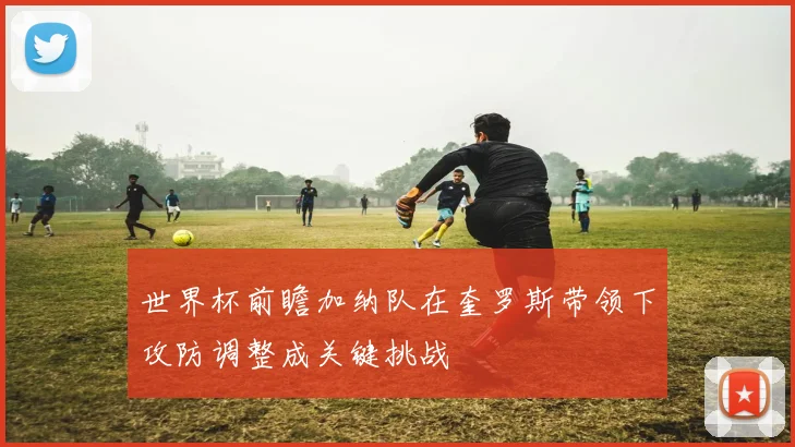 世界杯前瞻加纳队在奎罗斯带领下攻防调整成关键挑战