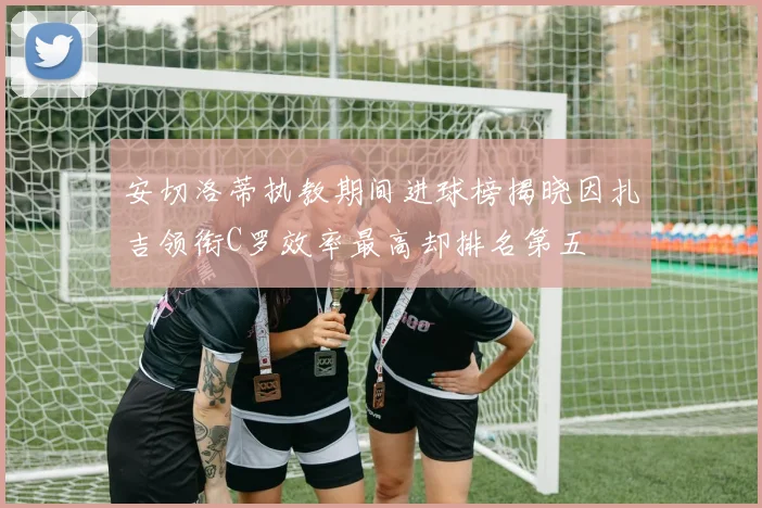 安切洛蒂执教期间进球榜揭晓因扎吉领衔C罗效率最高却排名第五