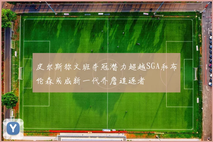 皮尔斯称文班夺冠潜力超越SGA和布伦森或成新一代乔詹追逐者