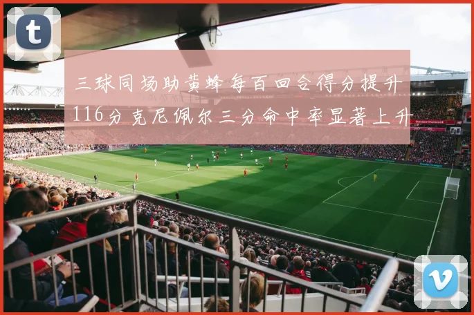 三球同场助黄蜂每百回合得分提升116分克尼佩尔三分命中率显著上升近10