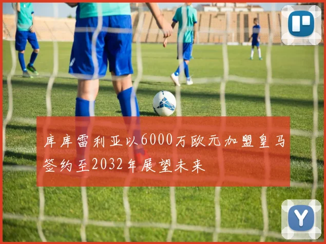 库库雷利亚以6000万欧元加盟皇马签约至2032年展望未来