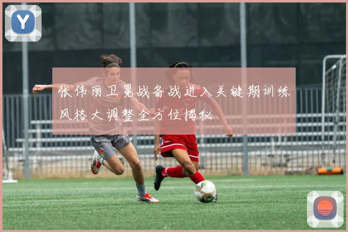 张伟丽卫冕战备战进入关键期训练风格大调整全方位揭秘