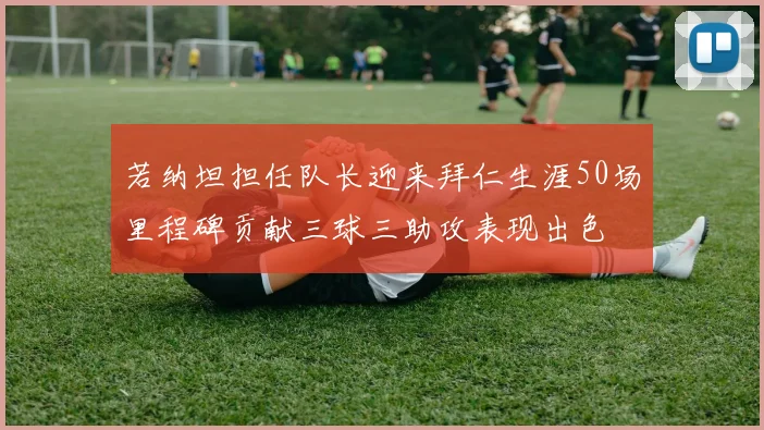 若纳坦担任队长迎来拜仁生涯50场里程碑贡献三球三助攻表现出色