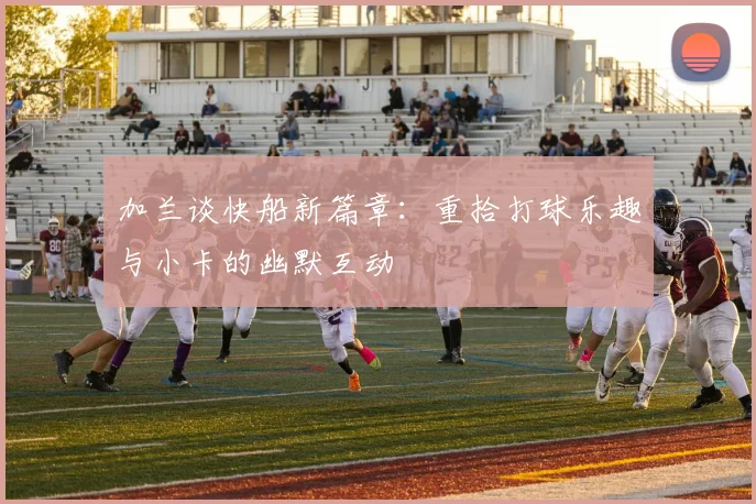 加兰谈快船新篇章：重拾打球乐趣与小卡的幽默互动