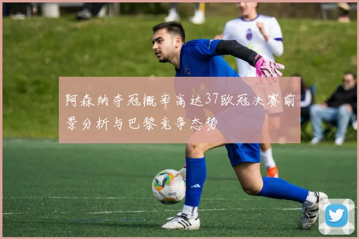 阿森纳夺冠概率高达37欧冠决赛前景分析与巴黎竞争态势