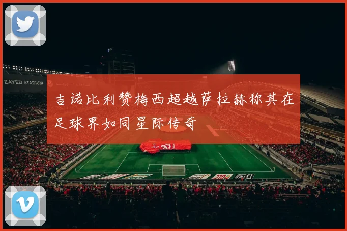 吉诺比利赞梅西超越萨拉赫称其在足球界如同星际传奇