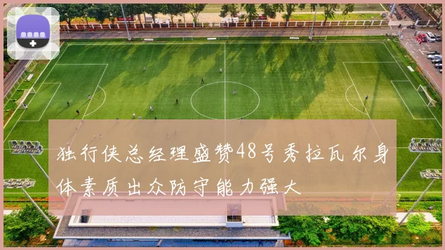 独行侠总经理盛赞48号秀拉瓦尔身体素质出众防守能力强大